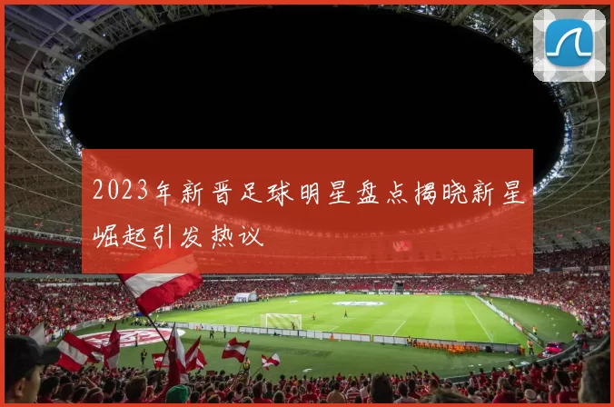 2023年新晋足球明星盘点揭晓新星崛起引发热议