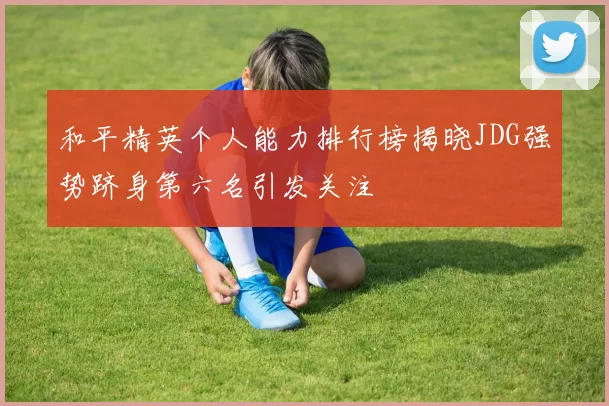 和平精英个人能力排行榜揭晓JDG强势跻身第六名引发关注