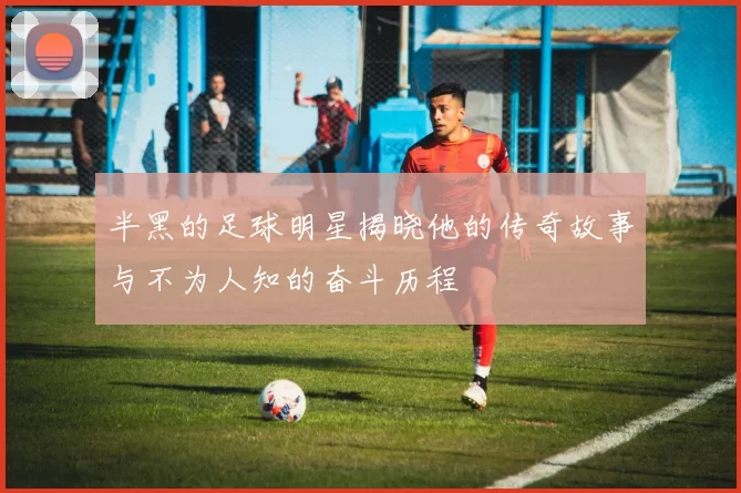 半黑的足球明星揭晓他的传奇故事与不为人知的奋斗历程