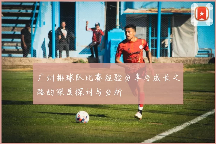 广州排球队比赛经验分享与成长之路的深度探讨与分析