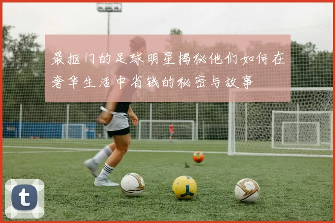 最抠门的足球明星揭秘他们如何在奢华生活中省钱的秘密与故事