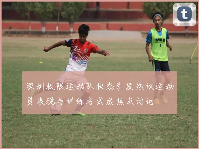深圳极限运动队状态引发热议运动员表现与训练方式成焦点讨论