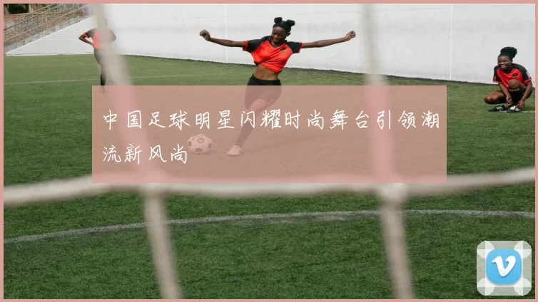 中国足球明星闪耀时尚舞台引领潮流新风尚