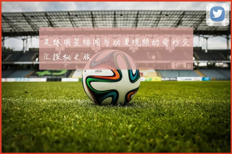足球明星绯闻与动漫视频的奇妙交汇探秘之旅