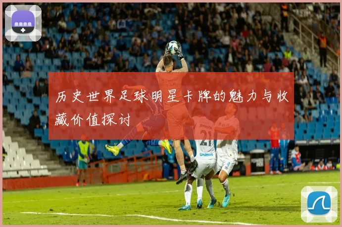 历史世界足球明星卡牌的魅力与收藏价值探讨