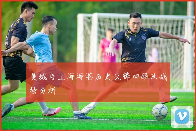 曼城与上海海港历史交锋回顾及战绩分析