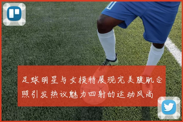 足球明星与女模特展现完美腹肌合照引发热议魅力四射的运动风尚