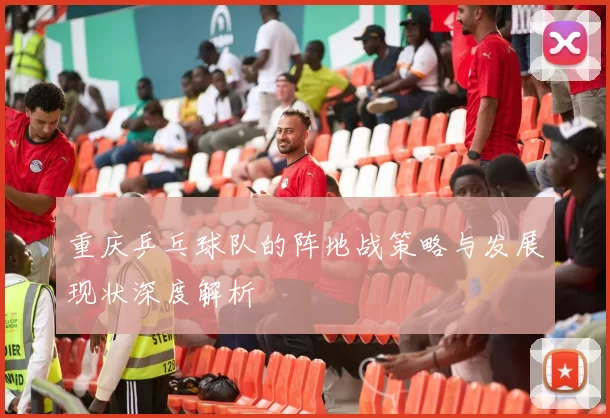 重庆乒乓球队的阵地战策略与发展现状深度解析