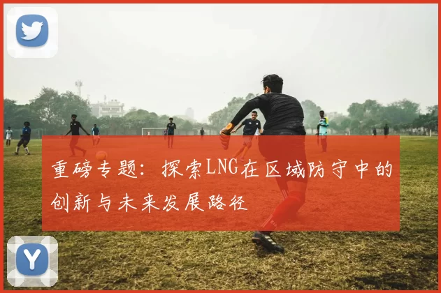 重磅专题：探索LNG在区域防守中的创新与未来发展路径
