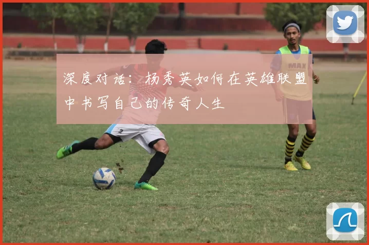 深度对话：杨秀英如何在英雄联盟中书写自己的传奇人生