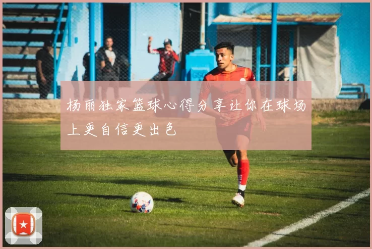 杨丽独家篮球心得分享让你在球场上更自信更出色