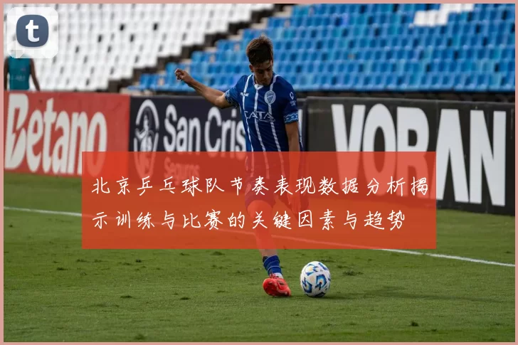北京乒乓球队节奏表现数据分析揭示训练与比赛的关键因素与趋势