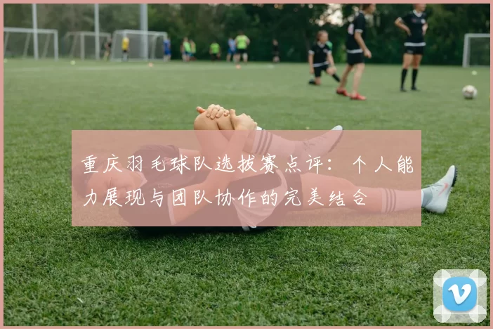 重庆羽毛球队选拔赛点评：个人能力展现与团队协作的完美结合