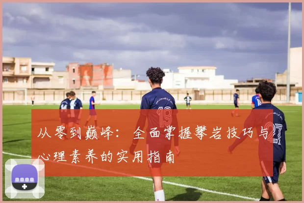从零到巅峰：全面掌握攀岩技巧与心理素养的实用指南