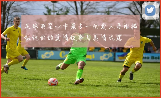 足球明星心中最专一的爱人是谁揭秘他们的爱情故事与真情流露