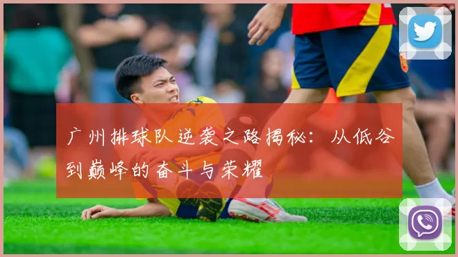 广州排球队逆袭之路揭秘：从低谷到巅峰的奋斗与荣耀