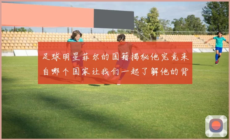 足球明星菲尔的国籍揭秘他究竟来自哪个国家让我们一起了解他的背景与故事