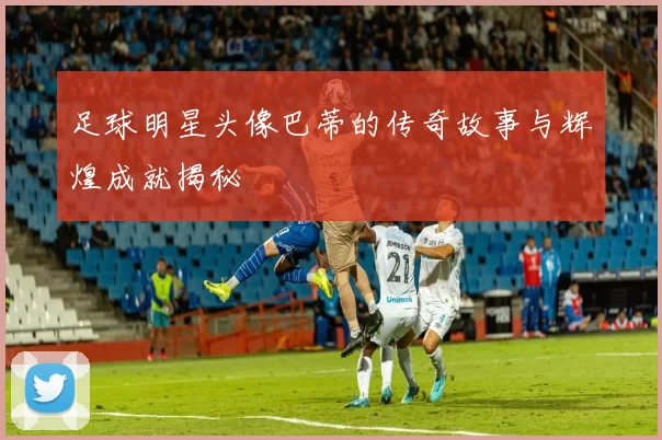 足球明星头像巴蒂的传奇故事与辉煌成就揭秘