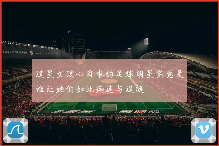 追星女孩心目中的足球明星究竟是谁让她们如此痴迷与追随