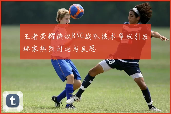 王者荣耀热议RNG战队技术争议引发玩家热烈讨论与反思