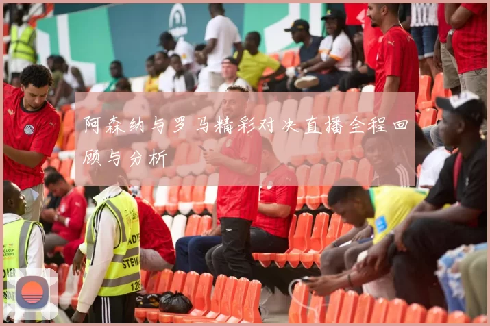阿森纳与罗马精彩对决直播全程回顾与分析