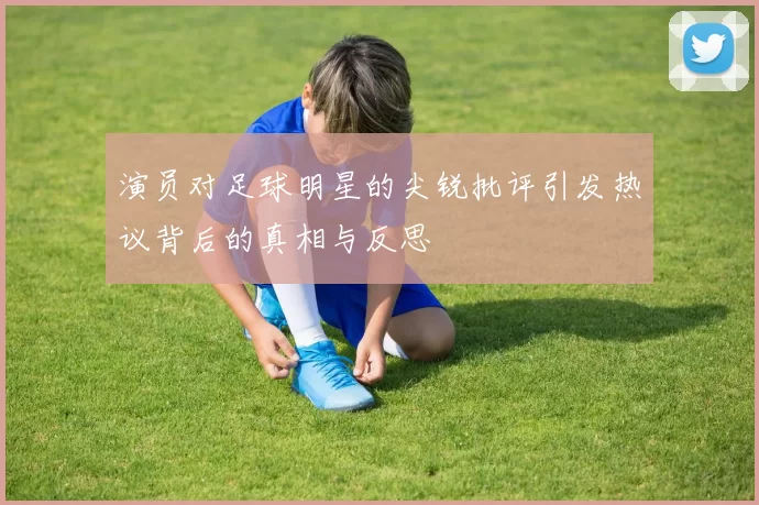 演员对足球明星的尖锐批评引发热议背后的真相与反思