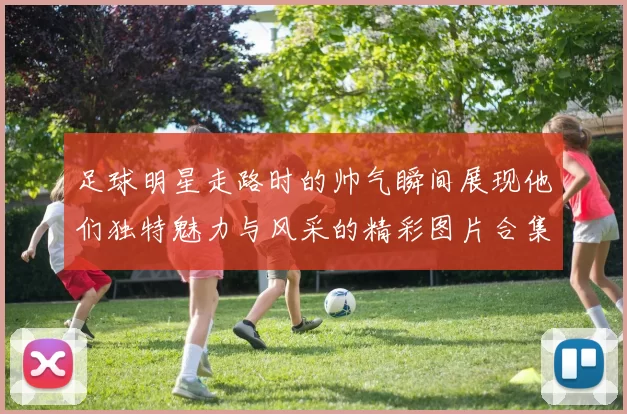 足球明星走路时的帅气瞬间展现他们独特魅力与风采的精彩图片合集