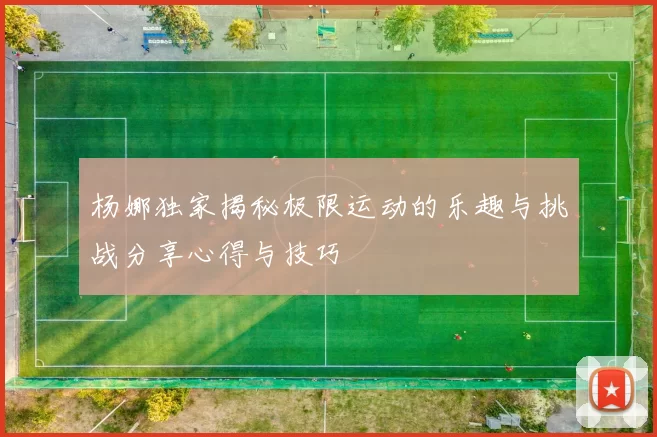 杨娜独家揭秘极限运动的乐趣与挑战分享心得与技巧