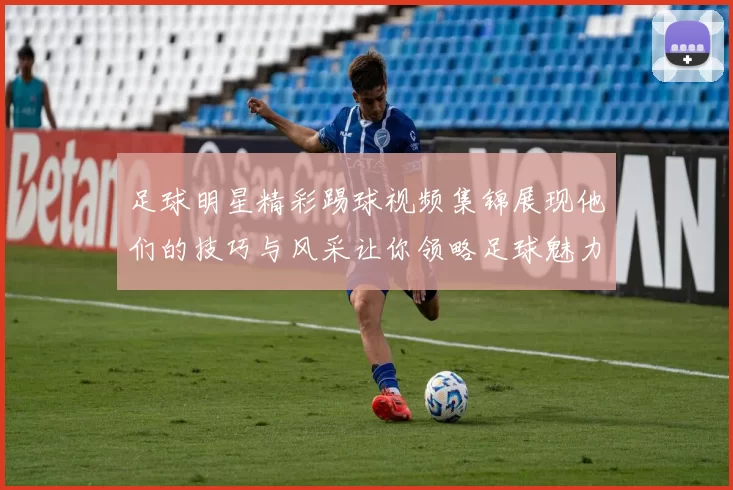 足球明星精彩踢球视频集锦展现他们的技巧与风采让你领略足球魅力