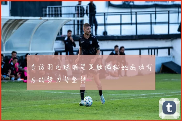 专访羽毛球明星吴敏揭秘她成功背后的努力与坚持