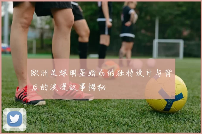 欧洲足球明星婚戒的独特设计与背后的浪漫故事揭秘