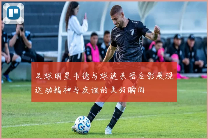 足球明星韦德与球迷亲密合影展现运动精神与友谊的美好瞬间