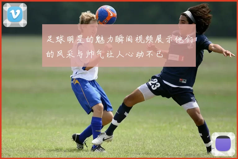 足球明星的魅力瞬间视频展示他们的风采与帅气让人心动不已