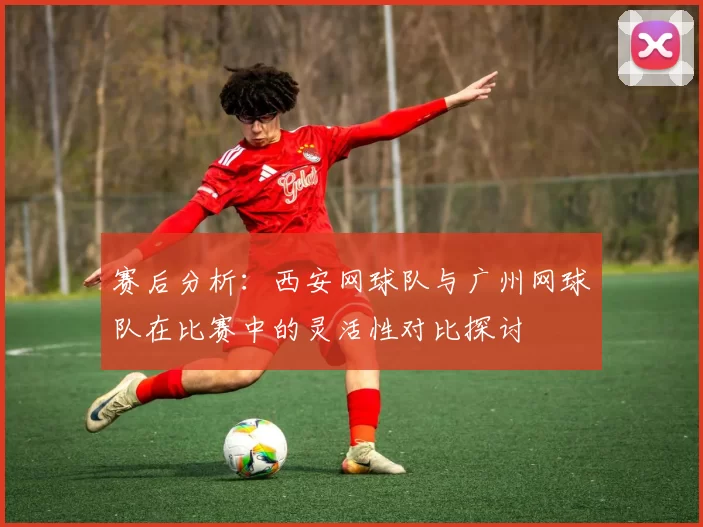 赛后分析：西安网球队与广州网球队在比赛中的灵活性对比探讨