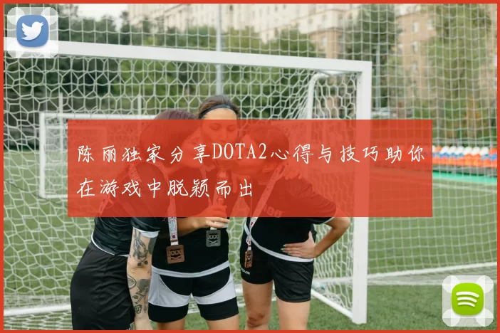 陈丽独家分享DOTA2心得与技巧助你在游戏中脱颖而出