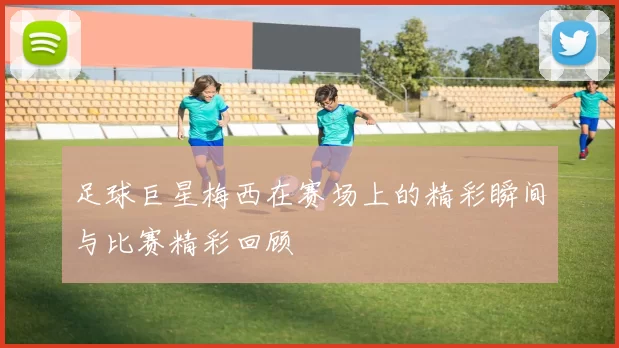 足球巨星梅西在赛场上的精彩瞬间与比赛精彩回顾