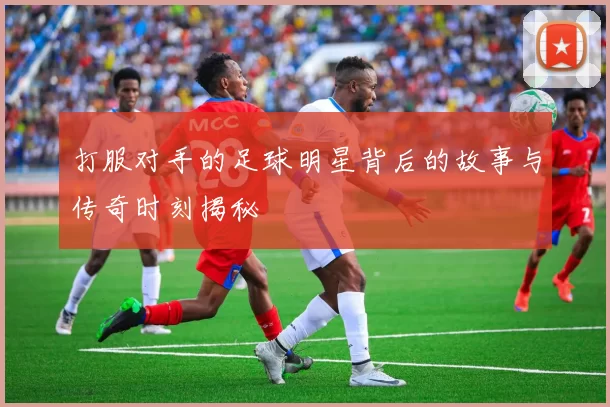打服对手的足球明星背后的故事与传奇时刻揭秘