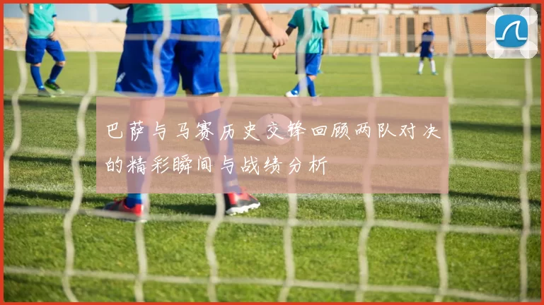巴萨与马赛历史交锋回顾两队对决的精彩瞬间与战绩分析