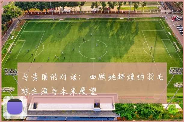 与黄丽的对话：回顾她辉煌的羽毛球生涯与未来展望