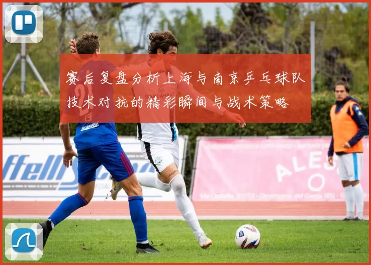 赛后复盘分析上海与南京乒乓球队技术对抗的精彩瞬间与战术策略
