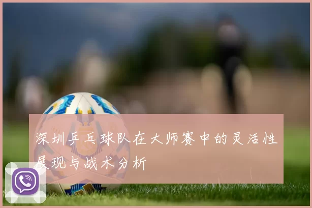 深圳乒乓球队在大师赛中的灵活性展现与战术分析
