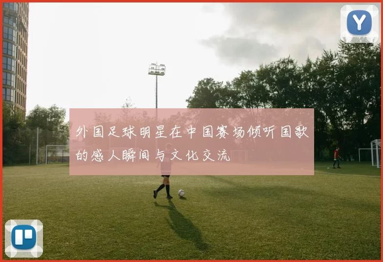 外国足球明星在中国赛场倾听国歌的感人瞬间与文化交流