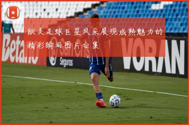欧美足球巨星风采展现成熟魅力的精彩瞬间图片合集
