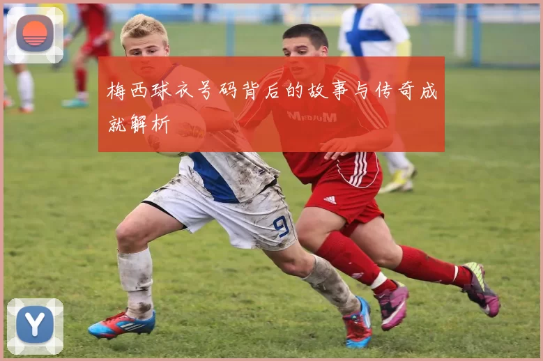梅西球衣号码背后的故事与传奇成就解析