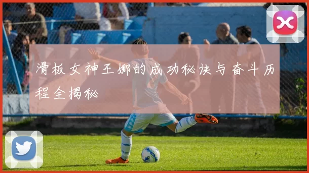 滑板女神王娜的成功秘诀与奋斗历程全揭秘