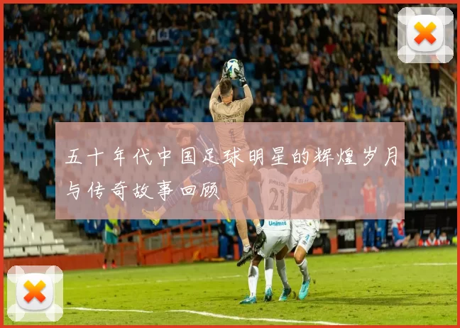 五十年代中国足球明星的辉煌岁月与传奇故事回顾