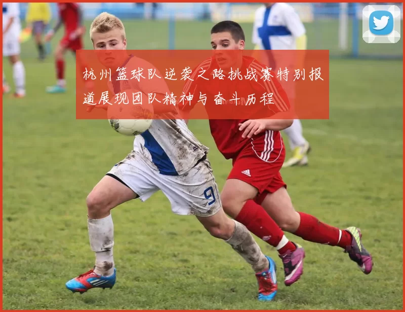 杭州篮球队逆袭之路挑战赛特别报道展现团队精神与奋斗历程