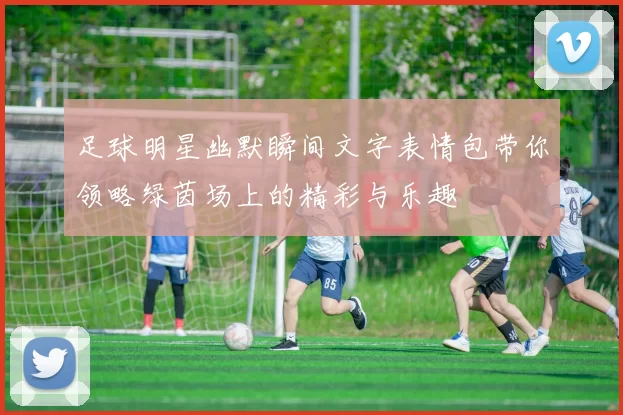 足球明星幽默瞬间文字表情包带你领略绿茵场上的精彩与乐趣
