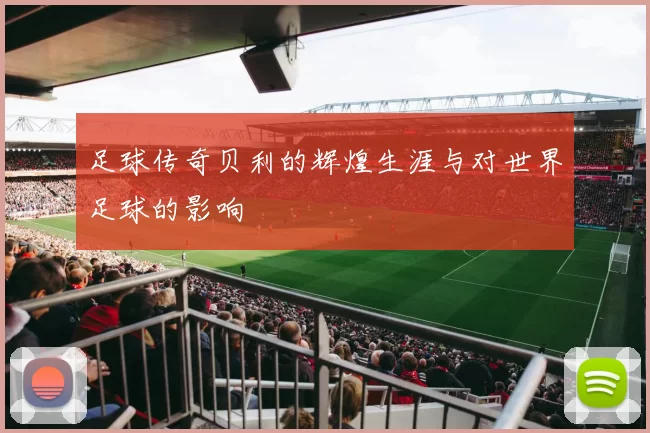 足球传奇贝利的辉煌生涯与对世界足球的影响