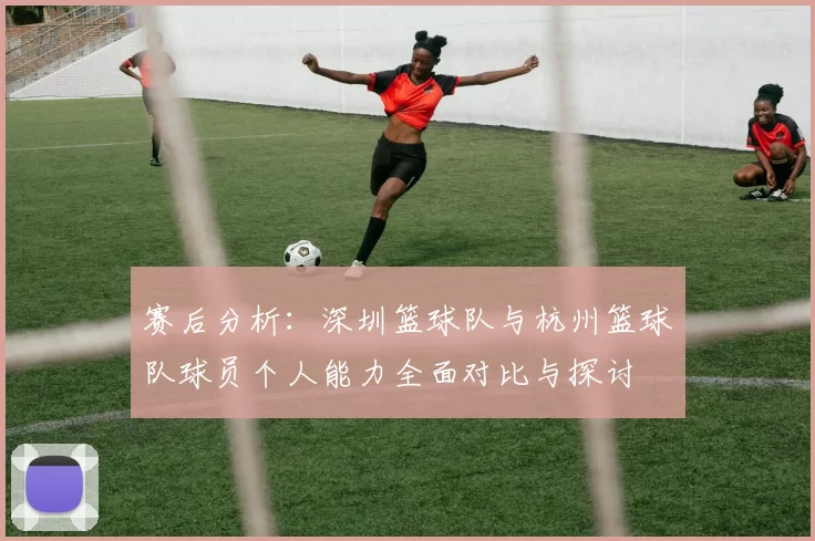 赛后分析：深圳篮球队与杭州篮球队球员个人能力全面对比与探讨